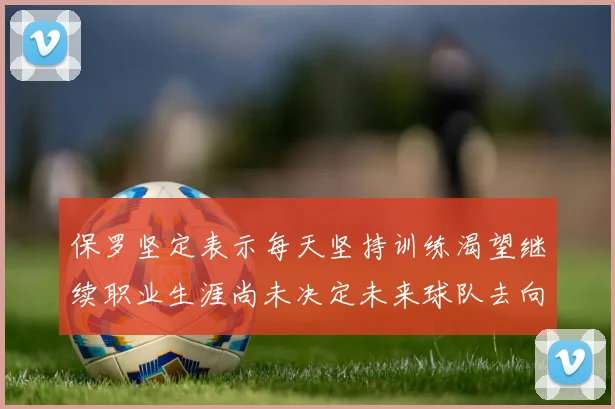 保罗坚定表示每天坚持训练渴望继续职业生涯尚未决定未来球队去向