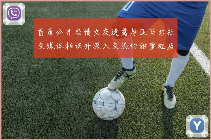 首度公开恋情女友透露与亚马尔社交媒体相识并深入交流的甜蜜经历