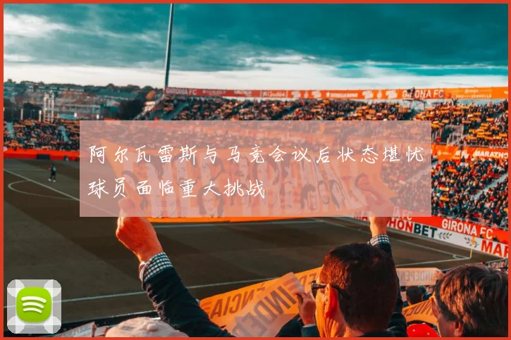 阿尔瓦雷斯与马竞会议后状态堪忧球员面临重大挑战