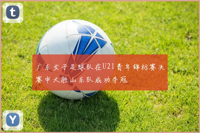 广东女子足球队在U21青年锦标赛决赛中大胜山东队成功夺冠