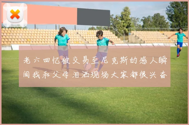 老六回忆被交易至尼克斯的感人瞬间我和父母泪洒现场大家都很兴奋