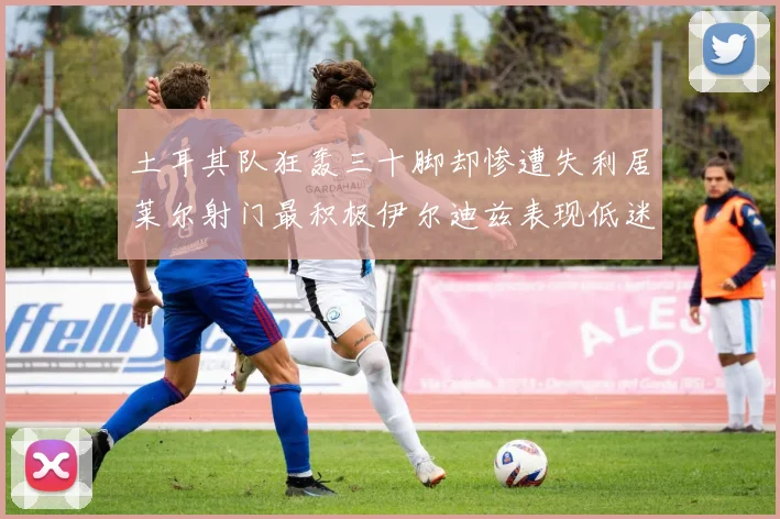 土耳其队狂轰三十脚却惨遭失利居莱尔射门最积极伊尔迪兹表现低迷