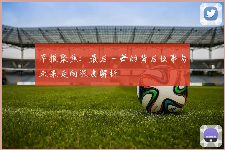 早报聚焦：最后一舞的背后故事与未来走向深度解析
