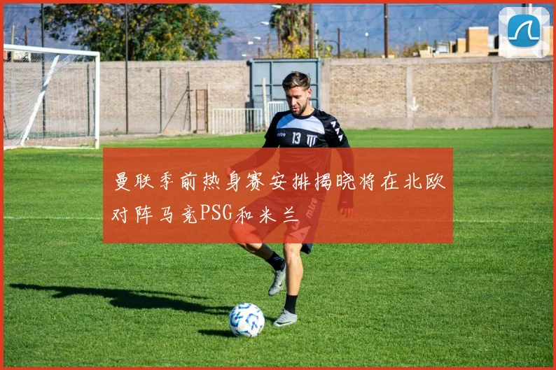 曼联季前热身赛安排揭晓将在北欧对阵马竞PSG和米兰