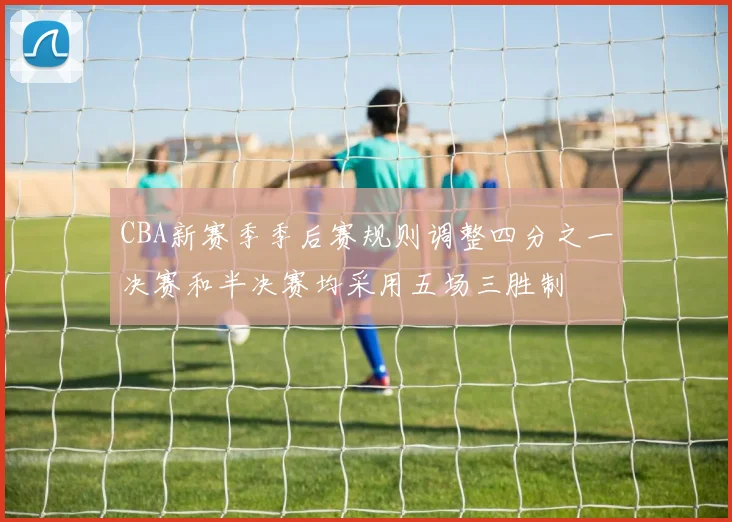 CBA新赛季季后赛规则调整四分之一决赛和半决赛均采用五场三胜制