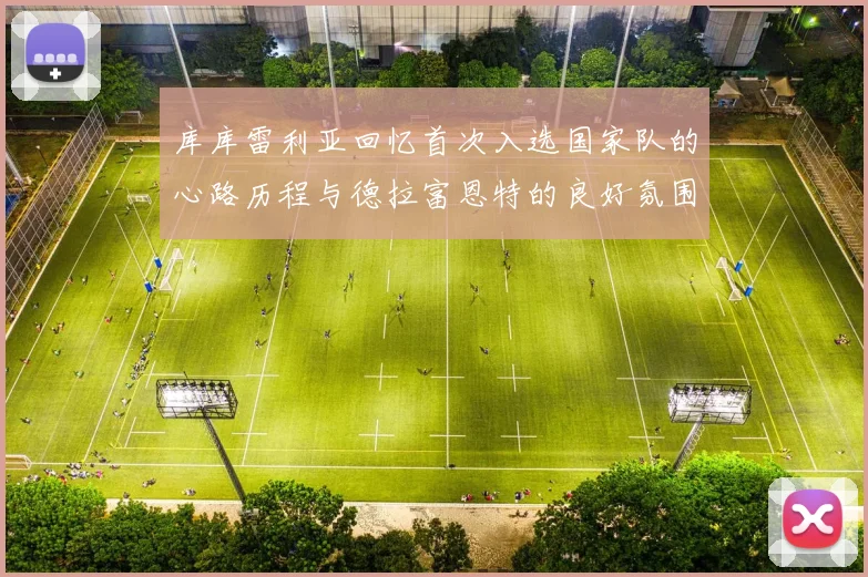 库库雷利亚回忆首次入选国家队的心路历程与德拉富恩特的良好氛围