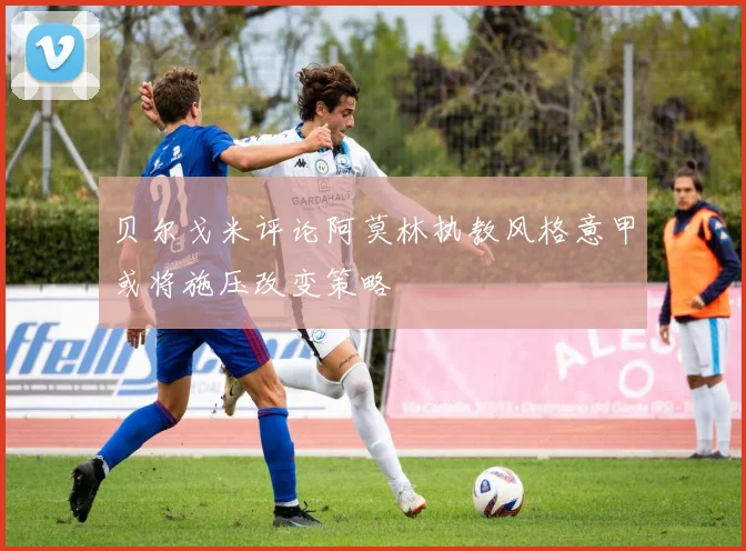 贝尔戈米评论阿莫林执教风格意甲或将施压改变策略