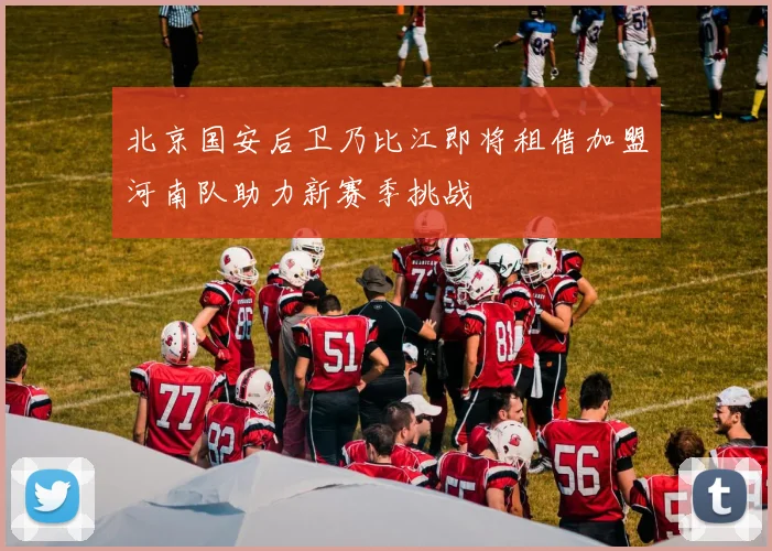 北京国安后卫乃比江即将租借加盟河南队助力新赛季挑战