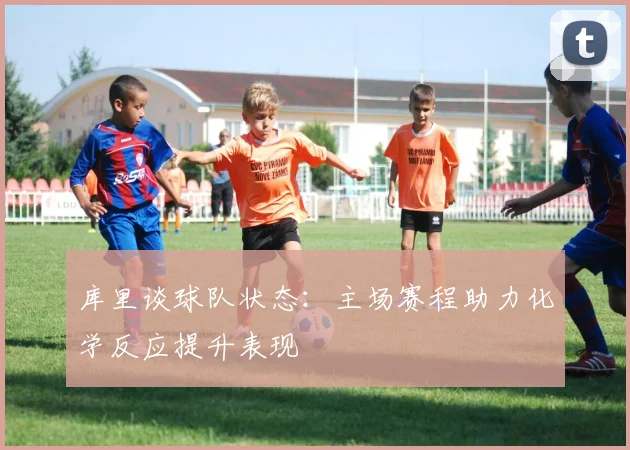 库里谈球队状态：主场赛程助力化学反应提升表现