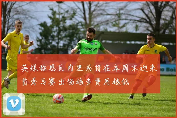 英媒称恩瓦内里或将在本周末迎来首秀马赛出场越多费用越低