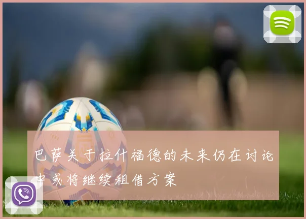 巴萨关于拉什福德的未来仍在讨论中或将继续租借方案