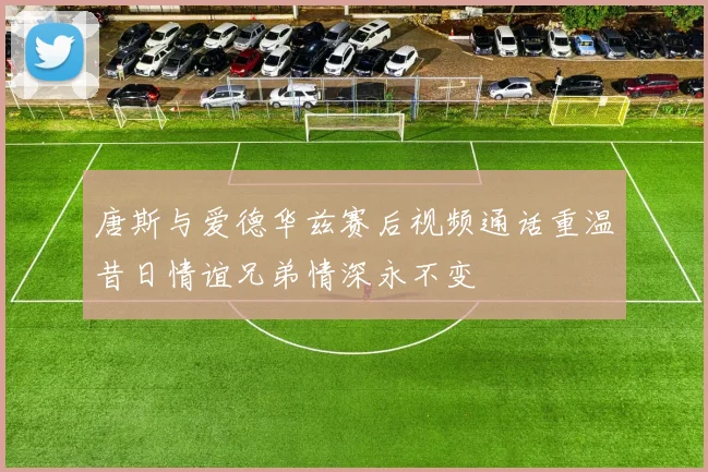 唐斯与爱德华兹赛后视频通话重温昔日情谊兄弟情深永不变