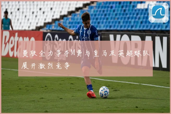 曼联全力争夺M费与皇马及英超球队展开激烈竞争