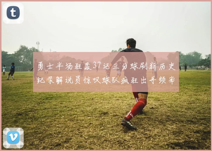 勇士半场狂轰37记三分球刷新历史纪录解说员惊叹球队疯狂出手频率
