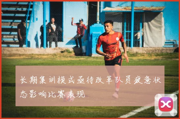 长期集训模式亟待改革队员疲惫状态影响比赛表现