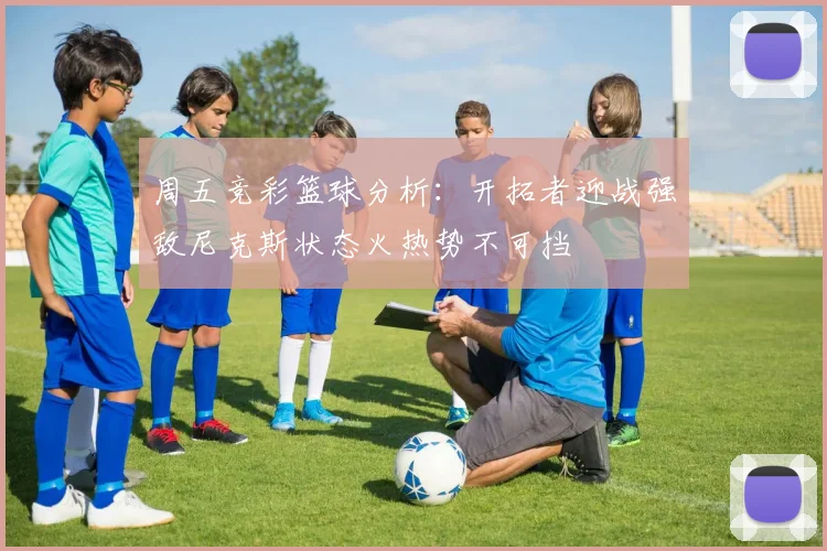 周五竞彩篮球分析：开拓者迎战强敌尼克斯状态火热势不可挡