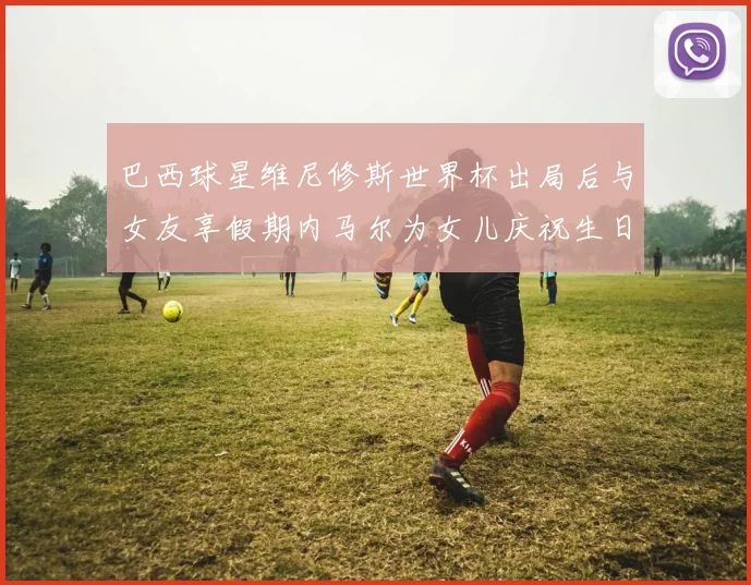 巴西球星维尼修斯世界杯出局后与女友享假期内马尔为女儿庆祝生日
